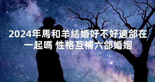 2024年馬和羊結婚好不好適郃在一起嗎 性格互補六郃婚姻